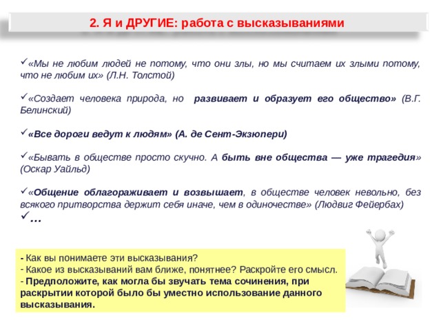 2. Я и ДРУГИЕ: работа с высказываниями «Мы не любим людей не потому, что они злы, но мы считаем их злыми потому, что не любим их» (Л.Н. Толстой)  «Создает человека природа, но развивает и образует его общество» (В.Г. Белинский)  «Все дороги ведут к людям» (А. де Сент-Экзюпери)  «Бывать в обществе просто скучно. А быть вне общества — уже трагедия » (Оскар Уайльд)  « Общение облагораживает и возвышает , в обществе человек невольно, без всякого притворства держит себя иначе, чем в одиночестве» (Людвиг Фейербах) …  - Как вы понимаете эти высказывания?  Какое из высказываний вам ближе, понятнее? Раскройте его смысл. - Предположите, как могла бы звучать тема сочинения, при раскрытии которой было бы уместно использование данного высказывания. 33 