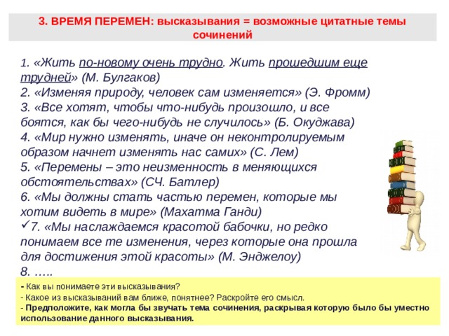 3. ВРЕМЯ ПЕРЕМЕН: высказывания = возможные цитатные темы сочинений 1 . «Жить по-новому очень трудно . Жить прошедшим еще трудней » (М. Булгаков) 2. «Изменяя природу, человек сам изменяется» (Э. Фромм) 3. «Все хотят, чтобы что-нибудь произошло, и все боятся, как бы чего-нибудь не случилось» (Б. Окуджава) 4. «Мир нужно изменять, иначе он неконтролируемым образом начнет изменять нас самих» (С. Лем) 5. «Перемены – это неизменность в меняющихся обстоятельствах» (СЧ. Батлер) 6. «Мы должны стать частью перемен, которые мы хотим видеть в мире» (Махатма Ганди) 7. «Мы наслаждаемся красотой бабочки, но редко понимаем все те изменения, через которые она прошла для достижения этой красоты» (М. Энджелоу) 8. ….. - Как вы понимаете эти высказывания?  Какое из высказываний вам ближе, понятнее? Раскройте его смысл. - Предположите, как могла бы звучать тема сочинения, раскрывая которую было бы уместно использование данного высказывания.  