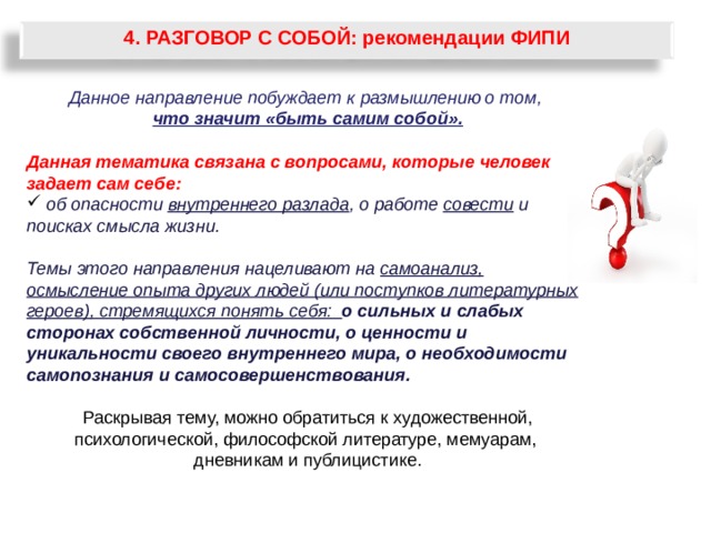 4. РАЗГОВОР С СОБОЙ: рекомендации ФИПИ Данное направление побуждает к размышлению о том, что значит «быть самим собой». Данная тематика связана с вопросами, которые человек задает сам себе:  об опасности внутреннего разлада , о работе совести и поисках смысла жизни.  Темы этого направления нацеливают на самоанализ, осмысление опыта других людей (или поступков литературных героев), стремящихся понять себя: о сильных и слабых сторонах собственной личности, о ценности и уникальности своего внутреннего мира, о необходимости самопознания и самосовершенствования.  Раскрывая тему, можно обратиться к художественной, психологической, философской литературе, мемуарам, дневникам и публицистике. 60 