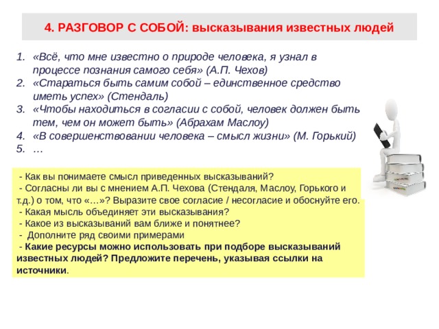 4. РАЗГОВОР С СОБОЙ: высказывания известных людей «Всё, что мне известно о природе человека, я узнал в процессе познания самого себя» (А.П. Чехов) «Стараться быть самим собой – единственное средство иметь успех» (Стендаль) «Чтобы находиться в согласии с собой, человек должен быть тем, чем он может быть» (Абрахам Маслоу) «В совершенствовании человека – смысл жизни» (М. Горький) …  - Как вы понимаете смысл приведенных высказываний?  - Согласны ли вы с мнением А.П. Чехова (Стендаля, Маслоу, Горького и т.д.) о том, что «…»? Выразите свое согласие / несогласие и обоснуйте его.  - Какая мысль объединяет эти высказывания?  - Какое из высказываний вам ближе и понятнее?  - Дополните ряд своими примерами  - Какие ресурсы можно использовать при подборе высказываний известных людей? Предложите перечень, указывая ссылки на источники .  