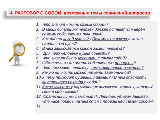 4.  РАЗГОВОР С СОБОЙ: возможные темы сочинений-вопросов Что значит «быть самим собой»? В каких ситуациях человек должен оставаться верен самому себе, своим принципам? Как найти «свой путь»? / Почему так важно в жизни найти свой путь? В чём заключается смысл жизни человека?  Для чего человеку нужна совесть? Что значит быть честным с самим собой? Обязательно ли иметь собственные принципы ? Что помогает человеку самосовершенствоваться? Какую личность можно назвать гармоничной ? К чему приводит душевный разлад ? / В чём опасность внутреннего разлада с собой? Какие чувства у окружающих вызывает человек, который ведет себя лживо?  Согласны ли вы с мыслью Л. Леонова, утверждавшего, что «все победы начинаются с победы над самим собой»? 11. …  65 