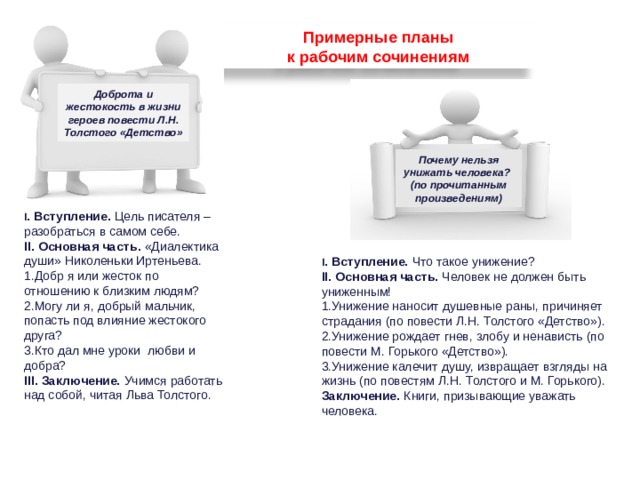Примерные планы к рабочим сочинениям Доброта и жестокость в жизни героев повести Л.Н. Толстого «Детство» Почему нельзя унижать человека? (по прочитанным произведениям) I . Вступление. Цель писателя – разобраться в самом себе. II. Основная часть. «Диалектика души» Николеньки Иртеньева. Добр я или жесток по отношению к близким людям? Могу ли я, добрый мальчик, попасть под влияние жестокого друга? Кто дал мне уроки любви и добра? III. Заключение. Учимся работать над собой, читая Льва Толстого. I . Вступление. Что такое унижение? II. Основная часть. Человек не должен быть униженным! Унижение наносит душевные раны, причиняет страдания (по повести Л.Н. Толстого «Детство»). Унижение рождает гнев, злобу и ненависть (по повести М. Горького «Детство»). Унижение калечит душу, извращает взгляды на жизнь (по повестям Л.Н. Толстого и М. Горького). Заключение. Книги, призывающие уважать человека. 74 
