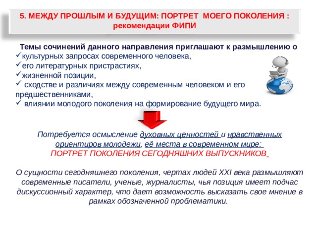 5. МЕЖДУ ПРОШЛЫМ И БУДУЩИМ: ПОРТРЕТ МОЕГО ПОКОЛЕНИЯ : рекомендации ФИПИ Темы сочинений данного направления приглашают к размышлению о культурных запросах современного человека, его литературных пристрастиях, жизненной позиции,  сходстве и различиях между современным человеком и его предшественниками,  влиянии молодого поколения на формирование будущего мира.  Потребуется осмысление духовных ценностей и нравственных ориентиров молодежи , её места в современном мире: ПОРТРЕТ ПОКОЛЕНИЯ СЕГОДНЯШНИХ ВЫПУСКНИКОВ   О сущности сегодняшнего поколения, чертах людей ХХI века размышляют современные писатели, ученые, журналисты, чья позиция имеет подчас дискуссионный характер, что дает возможность высказать свое мнение в рамках обозначенной проблематики.  79 
