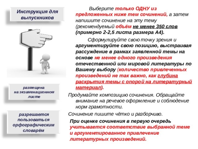  Выберите только ОДНУ из предложенных ниже тем сочинений, а затем напишите сочинение на эту тему (рекомендуемый объём  не менее 350 слов (примерно 2-2,5 листа размера А4).  Сформулируйте свою точку зрения и аргументируйте свою позицию, выстраивая рассуждение в рамках заявленной темы на основе не менее одного произведения отечественной или мировой литературы по Вашему выбору  ( количество привлеченных произведений не так важно, как глубина раскрытия темы с опорой на литературный материал ). Продумайте композицию сочинения. Обращайте внимание на речевое оформление и соблюдение норм грамотности. Сочинение пишите чётко и разборчиво.  Инструкция для выпускников размещена на экзаменационном листе  разрешается пользоваться орфографическим словарём При оценке сочинения в первую очередь учитывается соответствие выбранной теме и аргументированное привлечение литературных произведений. 9 