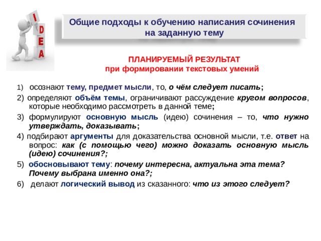 Общие подходы к обучению написания сочинения на заданную тему  ПЛАНИРУЕМЫЙ РЕЗУЛЬТАТ  при формировании текстовых умений 1) осознают тему, предмет мысли , то, о чём следует писать ; 2) определяют объём темы , ограничивают рассуждение кругом вопросов , которые необходимо рассмотреть  в данной теме ; 3) формулируют основную мысль  (идею) сочинения – то,  что нужно утверждать, доказывать ; 4) подбирают аргументы для доказательства основной мысли, т.е. ответ на вопрос: как (с помощью чего) можно доказать основную мысль (идею) сочинения?; 5) обосновывают тему :  почему интересна, актуальна эта тема? Почему выбрана именно она?; 6) делают логический вывод  из сказанного:  что из этого следует?     
