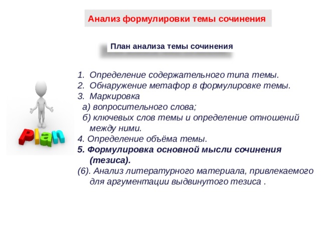 Анализ формулировки темы сочинения План анализа темы сочинения Определение содержательного типа темы. Обнаружение метафор в формулировке темы. Маркировка  а) вопросительного слова;   б) ключевых слов темы и определение отношений между ними. 4. Определение объёма темы. 5. Формулировка основной мысли сочинения (тезиса). (6). Анализ литературного материала, привлекаемого для аргументации выдвинутого тезиса .  92 