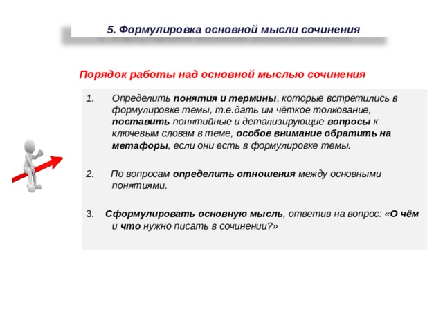5. Формулировка основной мысли сочинения Порядок работы над основной мыслью сочинения Определить понятия и термины , которые встретились в формулировке темы, т.е.дать им чёткое толкование, поставить понятийные и детализирующие вопросы к ключевым словам в теме, особое внимание обратить на метафоры , если они есть в формулировке темы. 2. По вопросам определить отношения между основными понятиями. 3 . Сформулировать основную мысль , ответив на вопрос: « О чём и что нужно писать в сочинении?» 98 