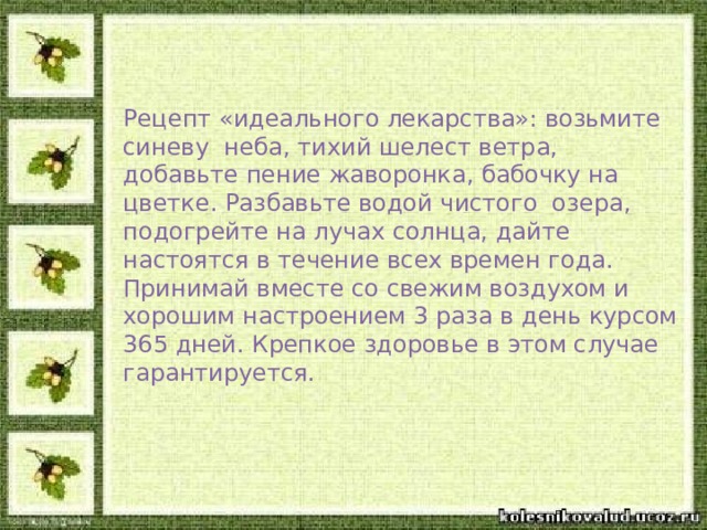 Рецепт «идеального лекарства»: возьмите синеву неба, тихий шелест ветра, добавьте пение жаворонка, бабочку на цветке. Разбавьте водой чистого озера, подогрейте на лучах солнца, дайте настоятся в течение всех времен года. Принимай вместе со свежим воздухом и хорошим настроением 3 раза в день курсом 365 дней. Крепкое здоровье в этом случае гарантируется.