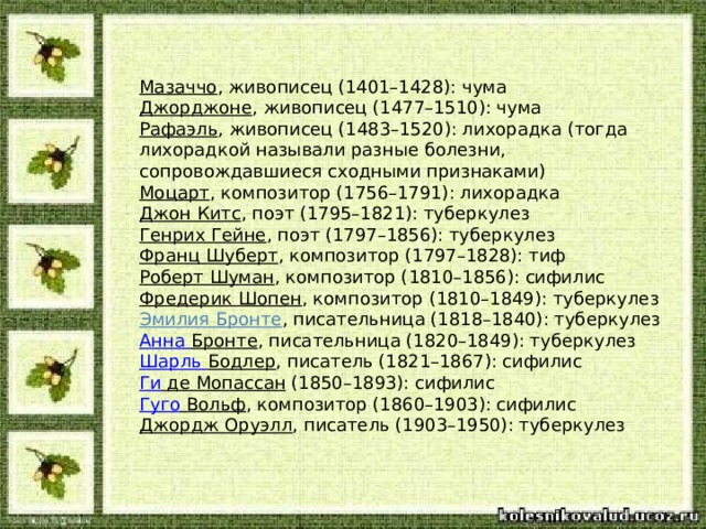 Мазаччо , живописец (1401–1428): чума Джорджоне , живописец (1477–1510): чума Рафаэль , живописец (1483–1520): лихорадка (тогда лихорадкой называли разные болезни, сопровождавшиеся сходными признаками) Моцарт , композитор (1756–1791): лихорадка Джон Китс , поэт (1795–1821): туберкулез Генрих Гейне , поэт (1797–1856): туберкулез Франц Шуберт , композитор (1797–1828): тиф Роберт Шуман , композитор (1810–1856): сифилис Фредерик Шопен , композитор (1810–1849): туберкулез Эмилия Бронте , писательница (1818–1840): туберкулез Анна Бронте , писательница (1820–1849): туберкулез Шарль Бодлер , писатель (1821–1867): сифилис Ги де Мопассан   (1850–1893): сифилис Гуго Вольф , композитор (1860–1903): сифилис Джордж Оруэлл , писатель (1903–1950): туберкулез