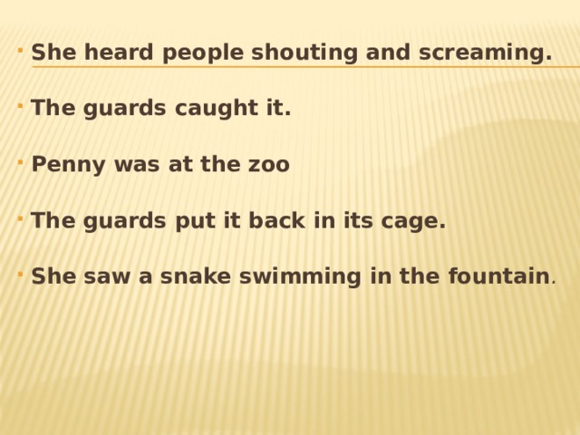 She heard people shouting and screaming.  The guards caught it.  Penny was at the zoo  The guards put it back in its cage.  She saw a snake swimming in the fountain .