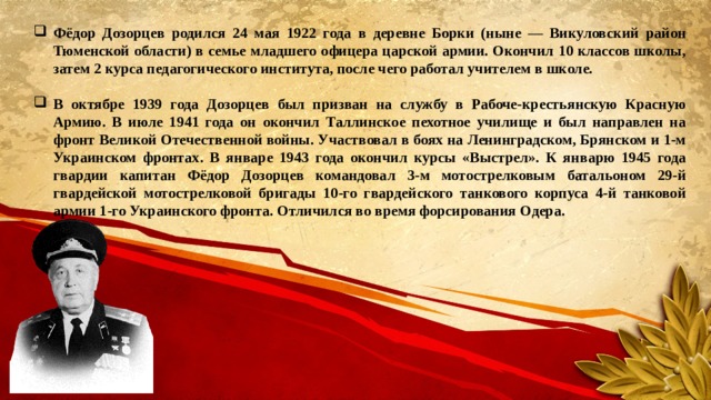 Фёдор Дозорцев родился 24 мая 1922 года в деревне Борки (ныне — Викуловский район Тюменской области) в семье младшего офицера царской армии. Окончил 10 классов школы, затем 2 курса педагогического института, после чего работал учителем в школе.  В октябре 1939 года Дозорцев был призван на службу в Рабоче-крестьянскую Красную Армию. В июле 1941 года он окончил Таллинское пехотное училище и был направлен на фронт Великой Отечественной войны. Участвовал в боях на Ленинградском, Брянском и 1-м Украинском фронтах. В январе 1943 года окончил курсы «Выстрел». К январю 1945 года гвардии капитан Фёдор Дозорцев командовал 3-м мотострелковым батальоном 29-й гвардейской мотострелковой бригады 10-го гвардейского танкового корпуса 4-й танковой армии 1-го Украинского фронта. Отличился во время форсирования Одера. 