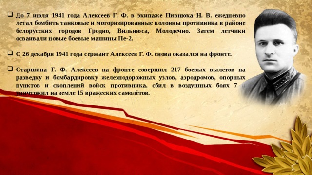 До 7 июля 1941 года Алексеев Г. Ф. в экипаже Пивнюка Н. В. ежедневно летал бомбить танковые и моторизированные колонны противника в районе белорусских городов Гродно, Вильнюса, Молодечно. Затем летчики осваивали новые боевые машины Пе-2.  С 26 декабря 1941 года сержант Алексеев Г. Ф. снова оказался на фронте.  Старшина Г. Ф. Алексеев на фронте совершил 217 боевых вылетов на разведку и бомбардировку железнодорожных узлов, аэродромов, опорных пунктов и скоплений войск противника, сбил в воздушных боях 7 и уничтожил на земле 15 вражеских самолётов.  