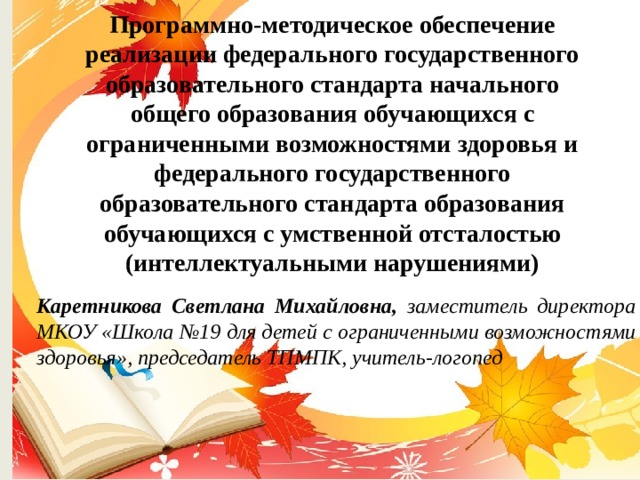 Программно-методическое обеспечение реализации федерального государственного образовательного стандарта начального общего образования обучающихся с ограниченными возможностями здоровья и федерального государственного образовательного стандарта образования обучающихся с умственной отсталостью (интеллектуальными нарушениями)   Каретникова Светлана Михайловна, заместитель директора МКОУ «Школа №19 для детей с ограниченными возможностями здоровья», председатель ТПМПК, учитель-логопед 