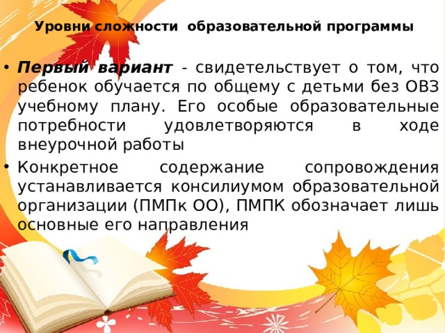 Уровни сложности образовательной программы Первый вариант - свидетельствует о том, что ребенок обучается по общему с детьми без ОВЗ учебному плану. Его особые образовательные потребности удовлетворяются в ходе внеурочной работы Конкретное содержание сопровождения устанавливается консилиумом образовательной организации (ПМПк ОО), ПМПК обозначает лишь основные его направления 