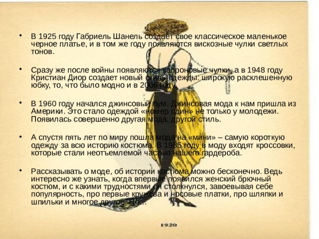 В 1925 году Габриель Шанель создает свое классическое маленькое черное платье, и в том же году появляются вискозные чулки светлых тонов. Сразу же после войны появляются капроновые чулки, а в 1948 году Кристиан Диор создает новый стиль одежды: широкую расклешенную юбку, то, что было модно и в 2006 году. В 1960 году начался джинсовый бум. Джинсовая мода к нам пришла из Америки. Это стало одеждой «номер один» не только у молодежи. Появилась совершенно другая мода, другой стиль. А спустя пять лет по миру пошла мода на «мини» – самую короткую одежду за всю историю костюма. В 1985 году в моду входят кроссовки, которые стали неотъемлемой частью нашего гардероба. Рассказывать о моде, об истории костюма можно бесконечно. Ведь интересно же узнать, когда впервые появился женский брючный костюм, и с какими трудностями он столкнулся, завоевывая себе популярность, про первые кружева и носовые платки, про шляпки и шпильки и многое другое. Но… 