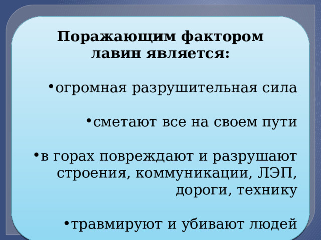 Поражающим фактором лавин является:  огромная разрушительная сила сметают все на своем пути в горах повреждают и разрушают строения, коммуникации, ЛЭП, дороги, технику травмируют и убивают людей 