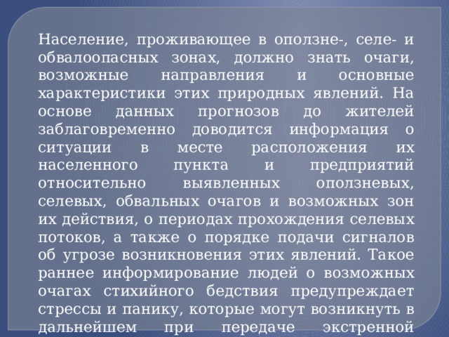 Население, проживающее в оползне-, селе- и обвалоопасных зонах, должно знать очаги, возможные направления и основные характеристики этих природных явлений. На основе данных прогнозов до жителей заблаговременно доводится информация о ситуации в месте расположения их населенного пункта и предприятий относительно выявленных оползневых, селевых, обвальных очагов и возможных зон их действия, о периодах прохождения селевых потоков, а также о порядке подачи сигналов об угрозе возникновения этих явлений. Такое раннее информирование людей о возможных очагах стихийного бедствия предупреждает стрессы и панику, которые могут возникнуть в дальнейшем при передаче экстренной информации о непосредственной угрозе этих явлений. 