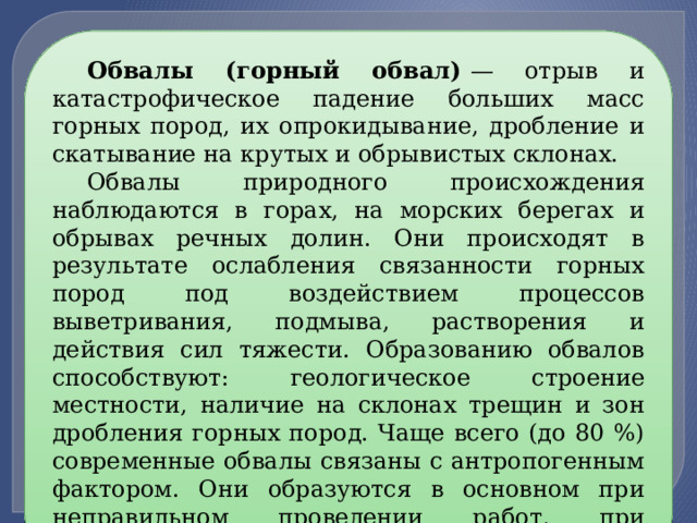 Обвалы (горный обвал)  — отрыв и катастрофическое падение больших масс горных пород, их опрокидывание, дробление и скатывание на крутых и обрывистых склонах. Обвалы природного происхождения наблюдаются в горах, на морских берегах и обрывах речных долин. Они происходят в результате ослабления связанности горных пород под воздействием процессов выветривания, подмыва, растворения и действия сил тяжести. Образованию обвалов способствуют: геологическое строение местности, наличие на склонах трещин и зон дробления горных пород. Чаще всего (до 80 %) современные обвалы связаны с антропогенным фактором. Они образуются в основном при неправильном проведении работ, при строительстве и горных разработках. 