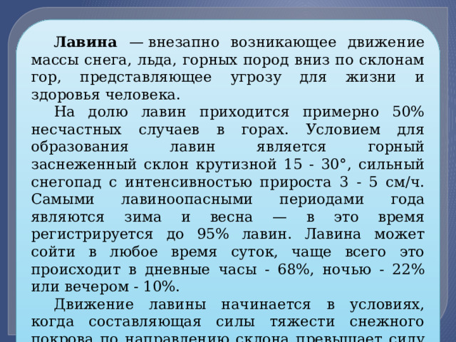 Лавина — внезапно возникающее движение массы снега, льда, горных пород вниз по склонам гор, представляющее угрозу для жизни и здоровья человека. На долю лавин приходится примерно 50% несчастных случаев в горах. Условием для образования лавин является горный заснеженный склон крутизной 15 - 30°, сильный снегопад с интенсивностью прироста 3 - 5 см/ч. Самыми лавиноопасными периодами года являются зима и весна — в это время регистрируется до 95% лавин. Лавина может сойти в любое время суток, чаще всего это происходит в дневные часы - 68%, ночью - 22% или вечером - 10%. Движение лавины начинается в условиях, когда составляющая силы тяжести снежного покрова по направлению склона превышает силу сцепления кристаллов снега между собой. Перед началом движения снежные массы находятся в состоянии неустойчивого равновесия. 