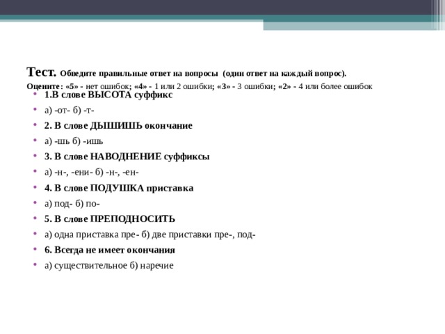 Тест. Обведите правильные ответ на вопросы (один ответ на каждый вопрос).  Оцените: «5» - нет ошибок ; «4» - 1 или 2 ошибки ; «3» - 3 ошибки ; «2» - 4 или более ошибок   1.В слове ВЫСОТА суффикс а) -от- б) -т- 2. В слове ДЫШИШЬ окончание а) -шь б) -ишь 3. В слове НАВОДНЕНИЕ суффиксы  а) -н-, -ени- б) -н-, -ен- 4. В слове ПОДУШКА приставка  а) под- б) по- 5. В слове ПРЕПОДНОСИТЬ  а) одна приставка пре- б) две приставки пре-, под- 6. Всегда не имеет окончания а) существительное б) наречие  