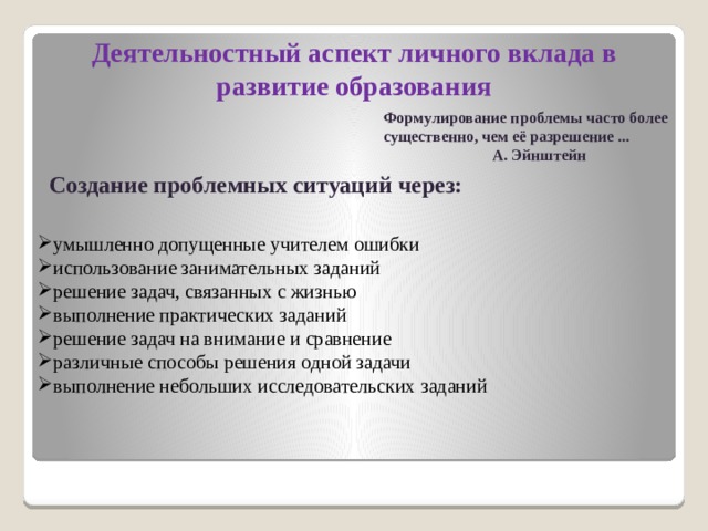 Деятельностный аспект личного вклада в развитие образования Формулирование проблемы часто более существенно, чем её разрешение ...  А. Эйнштейн Создание проблемных ситуаций через: умышленно допущенные учителем ошибки использование занимательных заданий решение задач, связанных с жизнью выполнение практических заданий решение задач на внимание и сравнение различные способы решения одной задачи выполнение небольших исследовательских заданий