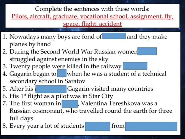 Complete the sentences with these words: Pilots, aircraft, graduate, vocational school, assignment, fly, space, flight, accident Nowadays many boys are fond of aircrafts and they make planes by hand During the Second World War Russian women pilots struggled against enemies in the sky Twenty people were killed in the railway accident Gagarin began to fly when he was a student of a technical secondary school in Saratov After his assignment Gagarin visited many countries His 1 st flight as a pilot was in Star City The first woman in space, Valentina Tereshkova was a Russian cosmonaut, who travelled round the earth for three full days Every year a lot of students graduate from vocational schools 