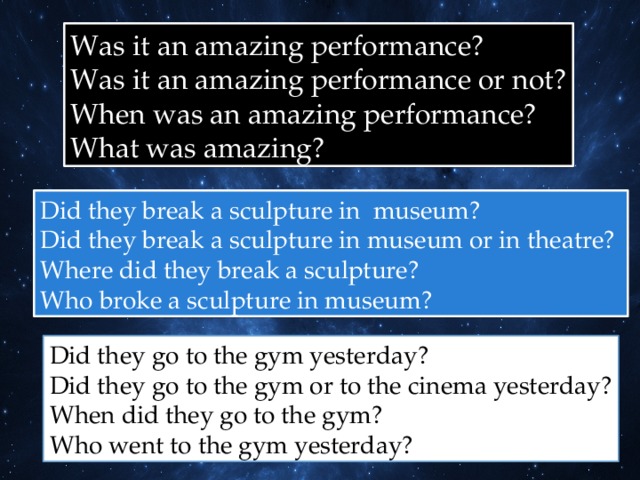 Was it an amazing performance? Was it an amazing performance or not? When was an amazing performance? What was amazing? Did they break a sculpture in museum? Did they break a sculpture in museum or in theatre? Where did they break a sculpture? Who broke a sculpture in museum? Did they go to the gym yesterday? Did they go to the gym or to the cinema yesterday? When did they go to the gym? Who went to the gym yesterday? 