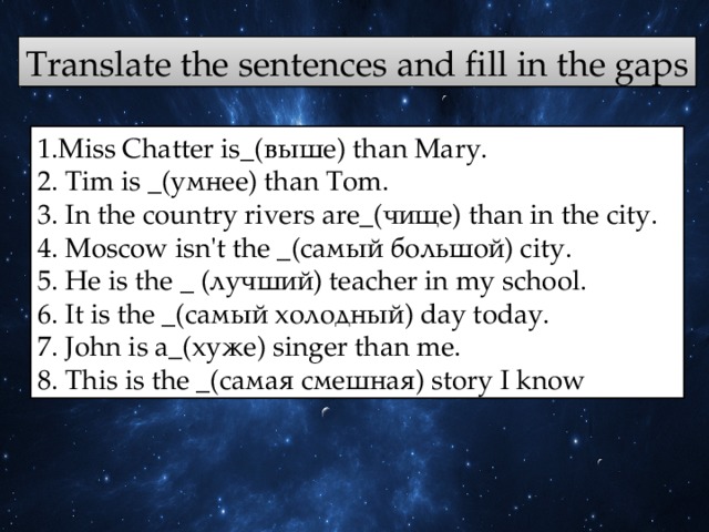Translate the sentences and fill in the gaps 1.Miss Chatter is_(выше) thаn Маry. 2. Tim is _(yмнee) than Tom. 3. In the соuntrу rivеrs аrе_(чище) than in the city. 4. Moscow isn't the _(самый большой) city. 5. Не is the _ (лучший) teacher in my school. 6. It is the _(самый холодный) day today. 7. John is а_(хуже) singer than me. 8. This is the _(самая смешная) story I know 