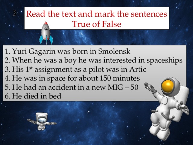 Read the text and mark the sentences  True of False Yuri Gagarin was born in Smolensk When he was a boy he was interested in spaceships His 1 st assignment as a pilot was in Artic He was in space for about 150 minutes He had an accident in a new MIG – 50 He died in bed 