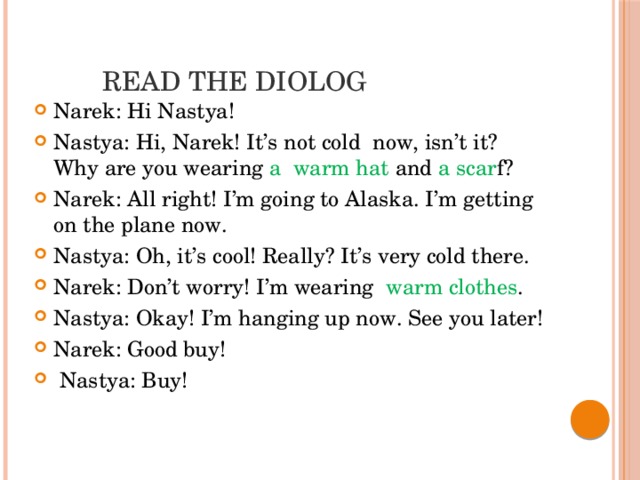   Read the diolog Narek: Hi Nastya! Nastya: Hi, Narek! It’s not cold now, isn’t it? Why are you wearing a  warm hat and a scar f? Narek: All right! I’m going to Alaska. I’m getting on the plane now. Nastya: Oh, it’s cool! Really? It’s very cold there. Narek: Don’t worry! I’m wearing warm clothes . Nastya: Okay! I’m hanging up now. See you later! Narek: Good buy!  Nastya: Buy! 