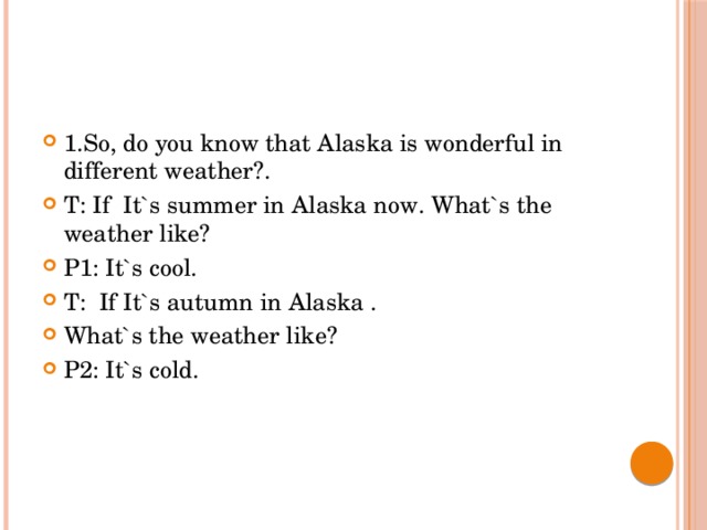 1.So, do you know that Alaska is wonderful in different weather?. T: If It`s summer in Alaska now. What`s the weather like? P1: It`s cool. T: If It`s autumn in Alaska . What`s the weather like? P2: It`s cold. 