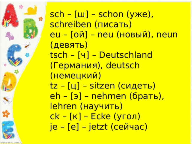 sch – [ш] – schon (уже), schreiben (писать) eu – [ой] – neu (новый), neun (девять) tsch – [ч] – Deutschland (Германия), deutsch (немецкий) tz – [ц] – sitzen (сидеть) eh – [э] – nehmen (брать), lehren (научить) ck – [к] – Ecke (угол) je – [е] – jetzt (сейчас) 