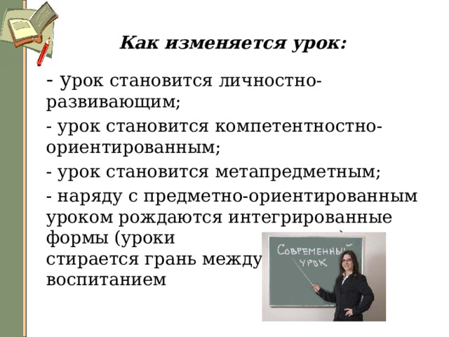 Как изменяется урок:  - у рок становится личностно-развивающим;  - урок становится компетентностно-ориентированным;  - урок становится метапредметным;  - наряду с предметно-ориентированным уроком рождаются интегрированные формы (уроки занятия), стирается грань между обучением и воспитанием 