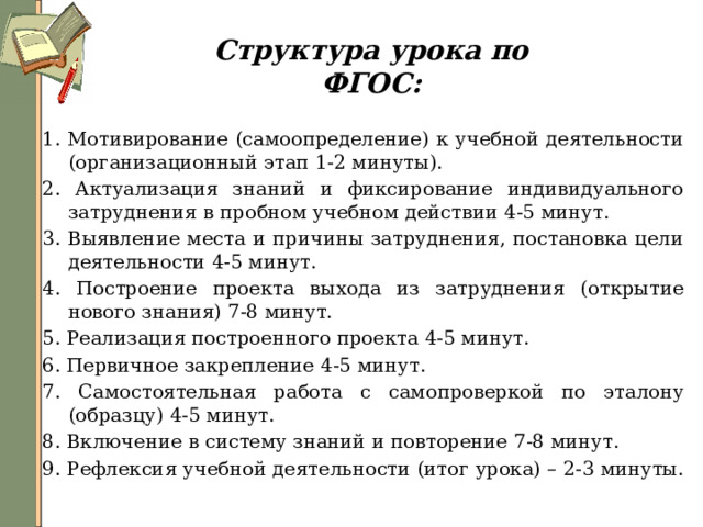 Структура урока по ФГОС: 1. Мотивирование (самоопределение) к учебной деятельности (организационный этап 1-2 минуты). 2. Актуализация знаний и фиксирование индивидуального затруднения в пробном учебном действии 4-5 минут. 3. Выявление места и причины затруднения, постановка цели деятельности 4-5 минут. 4. Построение проекта выхода из затруднения (открытие нового знания) 7-8 минут. 5. Реализация построенного проекта 4-5 минут. 6. Первичное закрепление 4-5 минут. 7. Самостоятельная работа с самопроверкой по эталону (образцу) 4-5 минут. 8. Включение в систему знаний и повторение 7-8 минут. 9. Рефлексия учебной деятельности (итог урока) – 2-3 минуты. 