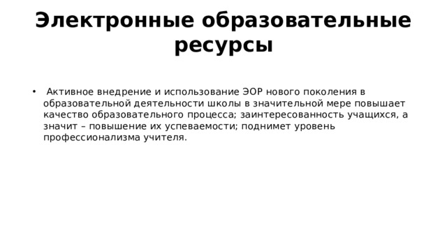 Электронные образовательные ресурсы  Активное внедрение и использование ЭОР нового поколения в образовательной деятельности школы в значительной мере повышает качество образовательного процесса; заинтересованность учащихся, а значит – повышение их успеваемости; поднимет уровень профессионализма учителя. 