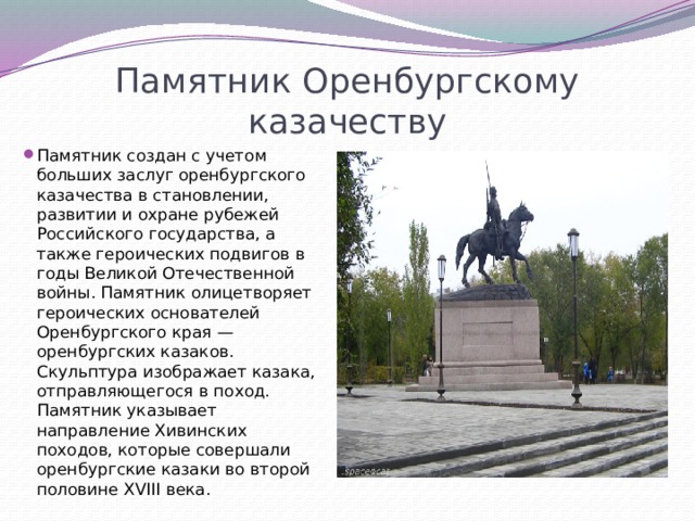 Памятник Оренбургскому казачеству Памятник создан с учетом больших заслуг оренбургского казачества в становлении, развитии и охране рубежей Российского государства, а также героических подвигов в годы Великой Отечественной войны. Памятник олицетворяет героических основателей Оренбургского края — оренбургских казаков. Скульптура изображает казака, отправляющегося в поход. Памятник указывает направление Хивинских походов, которые совершали оренбургские казаки во второй половине XVIII века. 