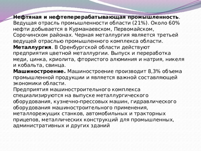 Нефтяная и нефтеперерабатывающая промышленность . Ведущая отрасль промышленности области (21%). Около 60% нефти добывается в Курманаевском, Первомайском, Сорочинском районах. Черная металлургия является третьей ведущей отраслью промышленного комплекса области. Металлургия . В Оренбургской области действуют предприятия цветной металлургии. Выпуск и переработка меди, цинка, криолита, фтористого алюминия и натрия, никеля и кобальта, свинца. Машиностроение.  Машиностроение производит 8,3% объема промышленной продукции и является важной составляющей экономики области. Предприятия машиностроительного комплекса специализируются на выпуске металлургического оборудования, кузнечно-прессовых машин, гидравлического оборудования машиностроительного применения, металлорежущих станков, автомобильных и тракторных прицепов, металлических конструкций для промышленных, административных и других зданий    