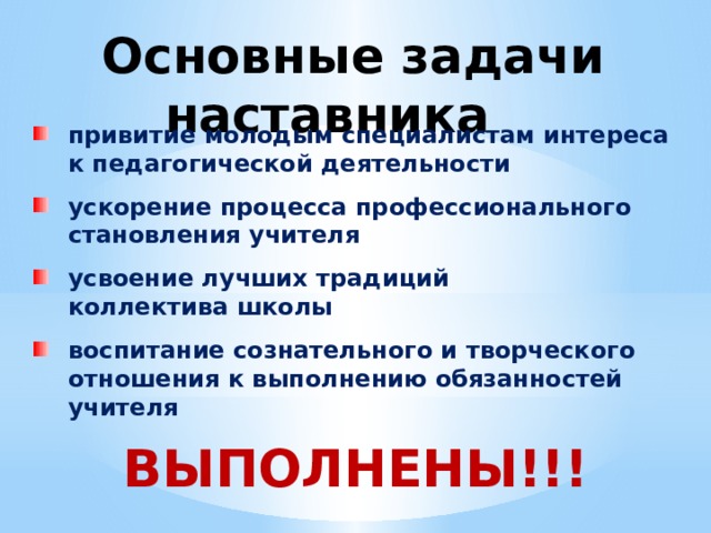  Основные задачи наставника привитие молодым специалистам интереса  к педагогической деятельности ускорение процесса профессионального становления учителя усвоение лучших традиций  коллектива школы воспитание сознательного и творческого отношения к выполнению обязанностей учителя ВЫПОЛНЕНЫ!!! 