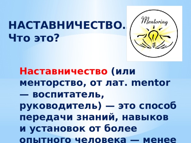 НАСТАВНИЧЕСТВО… Что это? Наставничество (или менторство, от лат. mentor — воспитатель, руководитель) — это способ передачи знаний, навыков и установок от более опытного человека — менее опытному. 