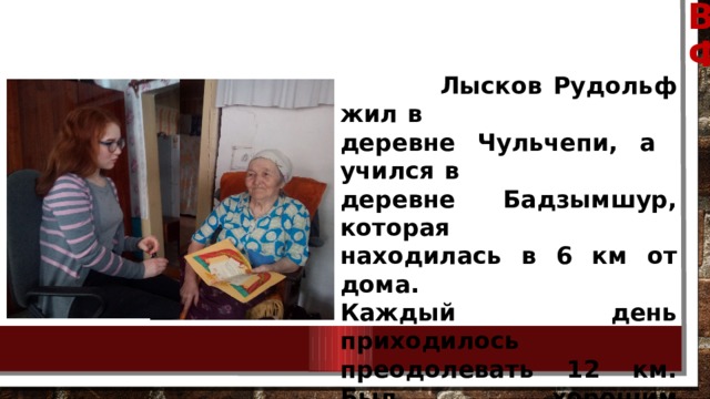 ВСТРЕЧА С СЕСТРОЙ РУДОЛЬФА ФЕДОРОВИЧА  Лысков Рудольф жил в  деревне Чульчепи, а учился в деревне Бадзымшур, которая  находилась в 6 км от дома.  Каждый день приходилось  преодолевать 12 км. Был хорошим лыжником, не раз получал премии и подарки за  успехи в лыжном спорте.  