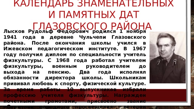 Календарь знаменательных и памятных дат Глазовского района Лысков Рудольф Федорович родился 1 ноября 1941 года в деревне Чульчепи Глазовского района. После окончания школы учился в Ижевском педагогическом институте. В 1967 году получил диплом по специальности учитель физкультуры. С 1968 года работал учителем физкультуры, военным руководителем до выхода на пенсию. Два года исполнял обязанности директора школы. Школьникам прививал любовь к спорту, физической культуре. За время работы 10 выпускников избрали профессию учителя физкультуры. Награжден почетными грамотами, присвоено звание «Отличник народного просвещения», ветеран труда. 