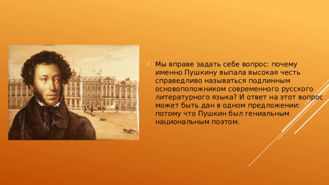 Мы вправе задать себе вопрос: почему именно Пушкину выпала высокая честь справедливо называться подлинным основоположником современного русского литературного языка? И ответ на этот вопрос может быть дан в одном предложении: потому что Пушкин был гениальным национальным поэтом. 