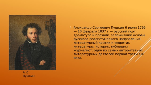 Александр Сергеевич Пушкин 6 июня 1799 — 10 февраля 1837 г — русский поэт, драматург и прозаик, заложивший основы русского реалистического направления, литературный критик и теоретик литературы, историк, публицист, журналист; один из самых авторитетных литературных деятелей первой трети XIX века. А. С. Пушкин 