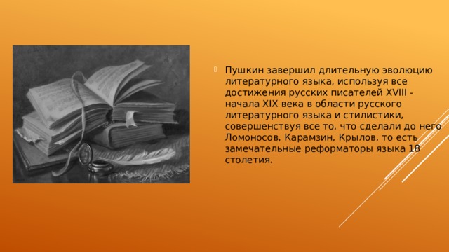 Пушкин завершил длительную эволюцию литературного языка, используя все достижения русских писателей XVIII - начала XIX века в области русского литературного языка и стилистики, совершенствуя все то, что сделали до него Ломоносов, Карамзин, Крылов, то есть замечательные реформаторы языка 18 столетия. 