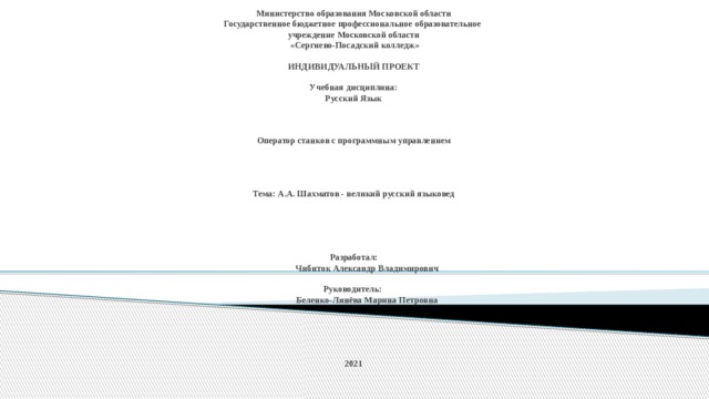 Министерство образования Московской области  Государственное бюджетное профессиональное образовательное  учреждение Московской области  «Сергиево-Посадский колледж»   ИНДИВИДУАЛЬНЫЙ ПРОЕКТ   Учебная дисциплина:  Русский Язык     Оператор станков с программным управлением      Тема: А.А. Шахматов - великий русский языковед       Разработал:   Чибиток Александр Владимирович   Руководитель:   Беленко-Линёва Марина Петровна       2021 