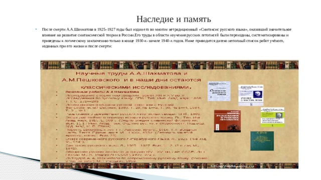  Наследие и память После смерти А.А.Шахматова в 1925–1927 годы был издан его во многом нетрадиционный «Синтаксис русского языка», оказавший значительное влияние на развитие синтаксической теории в России.Его труды в области изучения русских летописей были переизданы, систематизированы и приведены к логическому заключению только в конце 1930-х- начале 1940-х годов. Ниже приводится далеко неполный список работ учёного, изданных при его жизни и после смерти:  