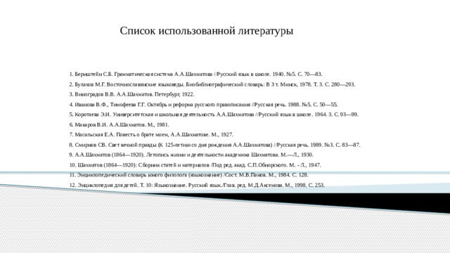  Список использованной литературы 1. Бернштейн С.Б. Грамматическая система А.А.Шахматова //Русский язык в школе. 1940. №5. С. 70—83. 2. Булахов М.Г. Восточнославянские языковеды. Биобиблиографический словарь: В З т. Минск, 1978. Т. 3. С. 280—293. 3. Виноградов В.В. А.А.Шахматов. Петербург, 1922. 4. Иванова В.Ф., Тимофеева Г.Г. Октябрь и реформа русского правописания //Русская речь. 1988. №5. С. 50—55. 5. Коротаева Э.И. Университетская и школьная деятельность А.А.Шахматова //Русский язык в школе. 1964. 3. С. 93—99. 6. Макаров В.И. А.А.Шахматов. М., 1981. 7. Масальская Е.А. Повесть о брате моем, А.А.Шахматове. М., 1927. 8. Смирнов СВ. Свет вечной правды (К 125-летию со дня рождения А.А.Шахматова) //Русская речь. 1989. №3. С. 83—87. 9. А.А.Шахматов (1864—1920). Летопись жизни и деятельности академика Шахматова. М.—Л., 1930. 10. Шахматов (1864—1920): Сборник статей и материалов /Под ред. акад. С.П.Обнорского. М. - Л., 1947. 11. Энциклопедический словарь юного филолога (языкознание) /Сост. М.В.Панов. М., 1984. С. 128. 12. Энциклопедия для детей. Т. 10: Языкознание. Русский язык./Глав. ред. М.Д.Аксенова. М., 1998. С. 253. 