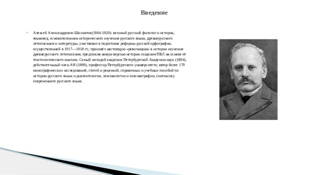 Введение Алексей Александрович Шахматов(1864-1920)- великий русский филолог и историк, языковед, основоположник исторического изучения русского языка, древнерусского летописания и литературы; участвовал в подготовке реформы русской орфографии, осуществленной в 1917—1918 гг.; произвёл настоящую «революцию» в истории изучения древнерусского летописания, предложив новую версию истории создания ПВЛ на основе её текстологического анализа. Самый молодой академик Петербургской Академии наук (1894), действительный член АН (1899), профессор Петербургского университета; автор более 170 монографических исследований, статей и рецензий, справочных и учебных пособий по истории русского языка и диалектологии, лексикологии и лексикографии, синтаксису современного русского языка.   