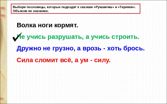 Выбери пословицы, которые подходят к сказкам «Рукавичка» и «Теремок». Объясни их значение. Волка ноги кормят.  Не учись разрушать, а учись строить. Дружно не грузно, а врозь - хоть брось. Сила сломит всё, а ум - силу.  