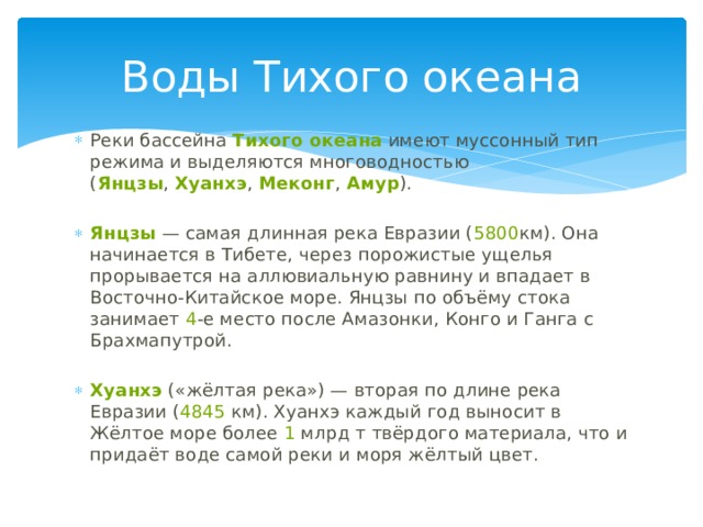 Воды Тихого океана Реки бассейна  Тихого океана  имеют муссонный тип режима и выделяются многоводностью ( Янцзы ,  Хуанхэ ,  Меконг ,  Амур ).   Янцзы  — самая длинная река Евразии ( 5800 км). Она начинается в Тибете, через порожистые ущелья прорывается на аллювиальную равнину и впадает в Восточно-Китайское море. Янцзы по объёму стока занимает  4 -е место после Амазонки, Конго и Ганга с Брахмапутрой.   Хуанхэ  («жёлтая река») — вторая по длине река Евразии ( 4845  км). Хуанхэ каждый год выносит в Жёлтое море более  1  млрд т твёрдого материала, что и придаёт воде самой реки и моря жёлтый цвет. 